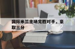 问鼎娱乐APP-国际米兰主场完胜对手，豪取三分